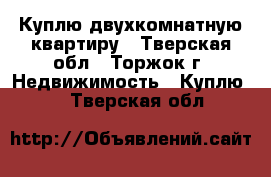 Куплю двухкомнатную квартиру - Тверская обл., Торжок г. Недвижимость » Куплю   . Тверская обл.